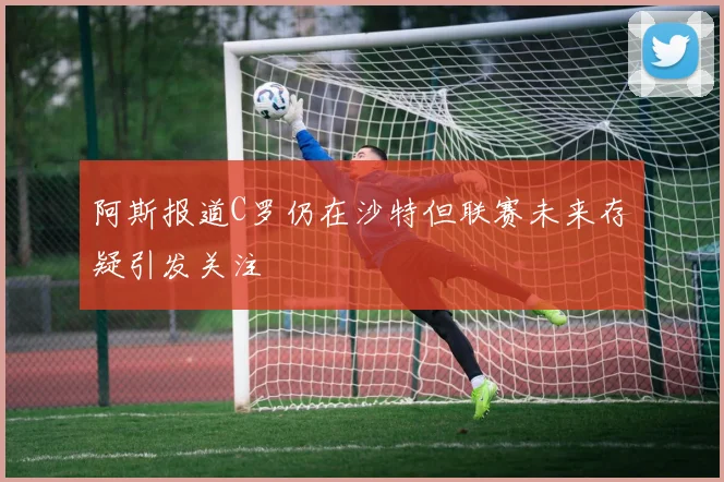 阿斯报道C罗仍在沙特但联赛未来存疑引发关注