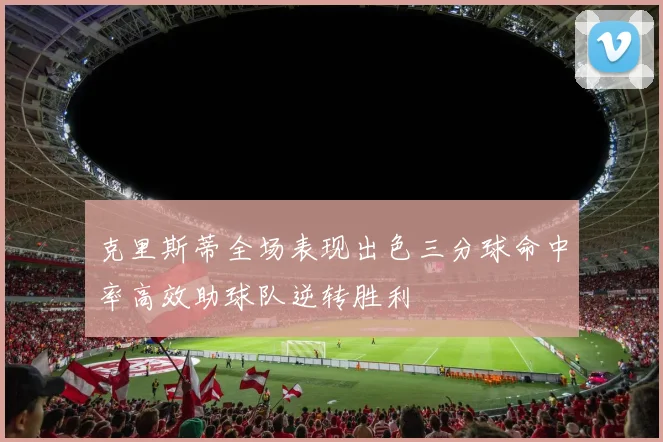 克里斯蒂全场表现出色三分球命中率高效助球队逆转胜利