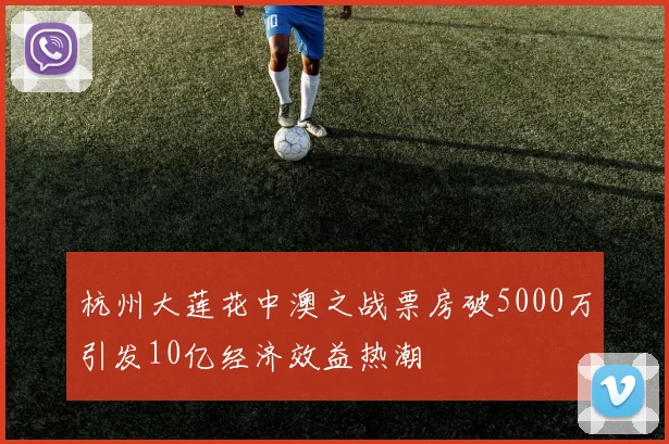 杭州大莲花中澳之战票房破5000万引发10亿经济效益热潮