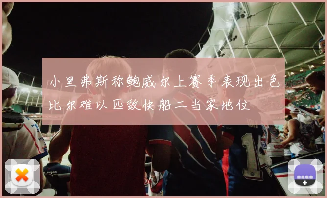 小里弗斯称鲍威尔上赛季表现出色比尔难以匹敌快船二当家地位