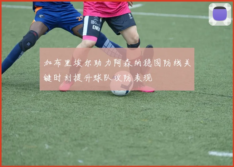 加布里埃尔助力阿森纳稳固防线关键时刻提升球队攻防表现