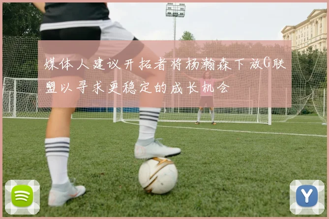 媒体人建议开拓者将杨瀚森下放G联盟以寻求更稳定的成长机会
