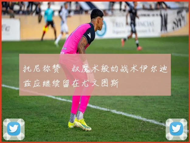 托尼称赞囧叔魔术般的战术伊尔迪兹应继续留在尤文图斯