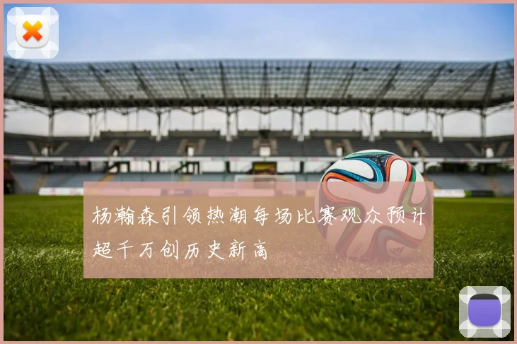 杨瀚森引领热潮每场比赛观众预计超千万创历史新高