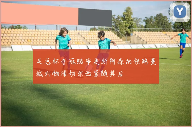 足总杯夺冠赔率更新阿森纳领跑曼城利物浦切尔西紧随其后