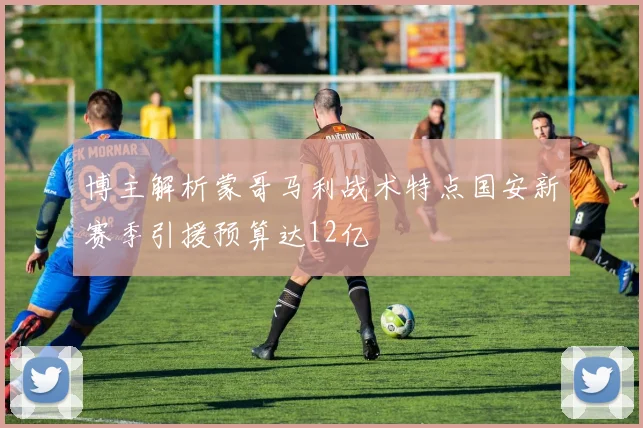 博主解析蒙哥马利战术特点国安新赛季引援预算达12亿