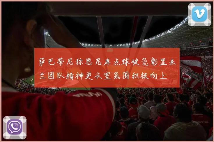 萨巴蒂尼称恩昆库点球破荒彰显米兰团队精神更衣室氛围积极向上