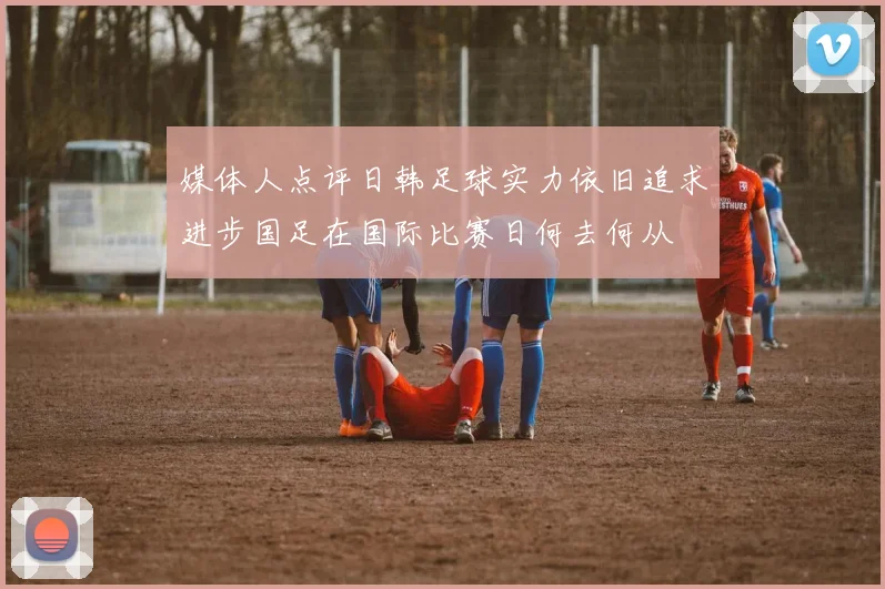媒体人点评日韩足球实力依旧追求进步国足在国际比赛日何去何从