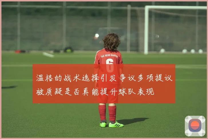 温格的战术选择引发争议多项提议被质疑是否真能提升球队表现