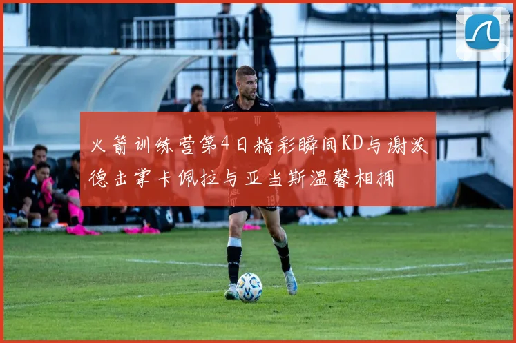 火箭训练营第4日精彩瞬间KD与谢泼德击掌卡佩拉与亚当斯温馨相拥