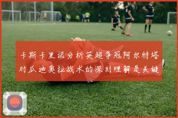 卡斯卡里诺分析英超争冠阿尔特塔对瓜迪奥拉战术的深刻理解是关键