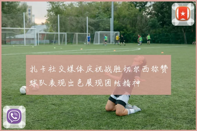扎卡社交媒体庆祝战胜切尔西称赞球队表现出色展现团结精神