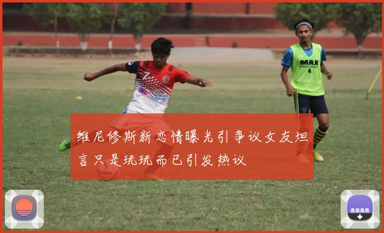 维尼修斯新恋情曝光引争议女友坦言只是玩玩而已引发热议