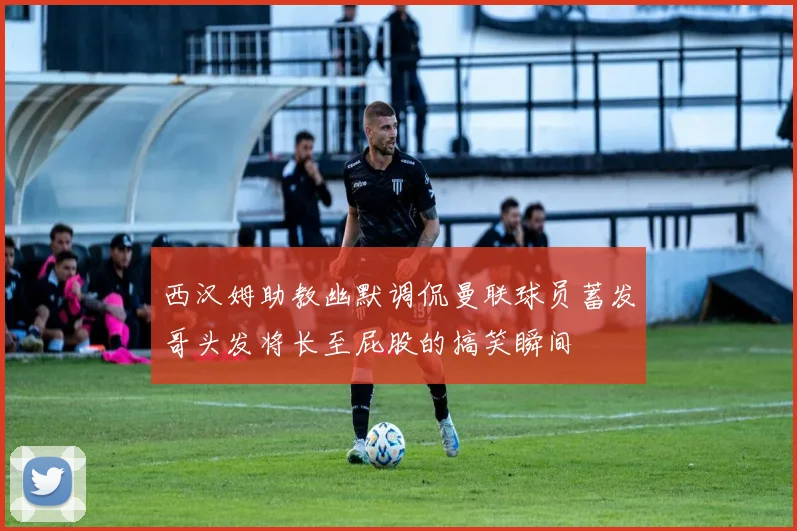 西汉姆助教幽默调侃曼联球员蓄发哥头发将长至屁股的搞笑瞬间