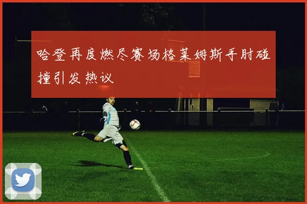 哈登再度燃尽赛场格莱姆斯手肘碰撞引发热议