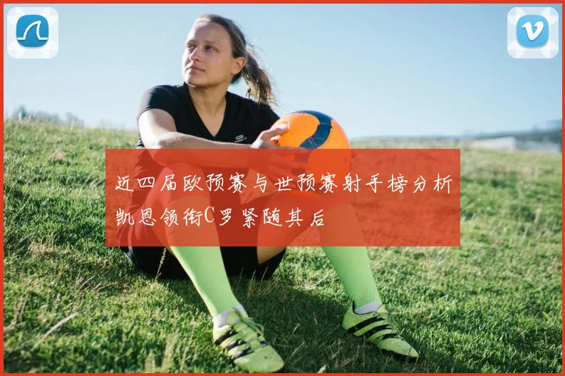 近四届欧预赛与世预赛射手榜分析凯恩领衔C罗紧随其后
