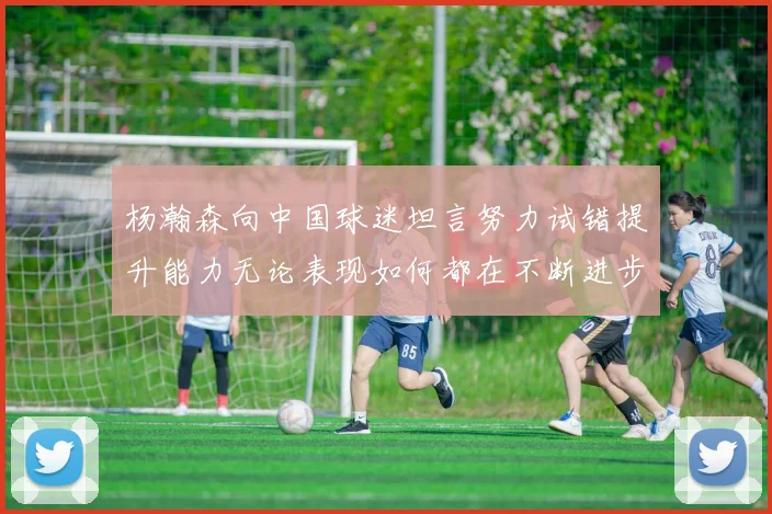 杨瀚森向中国球迷坦言努力试错提升能力无论表现如何都在不断进步