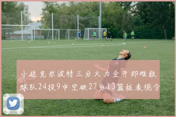 小迈克尔波特三分火力全开却难救球队24投9中空砍27分13篮板表现令人唏嘘