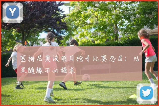 塞梅尼奥谈明日枪手比赛态度：结果随缘不必强求