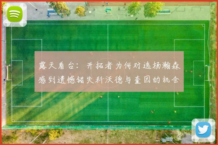 露天看台：开拓者为何对选杨瀚森感到遗憾错失科沃德与奎因的机会
