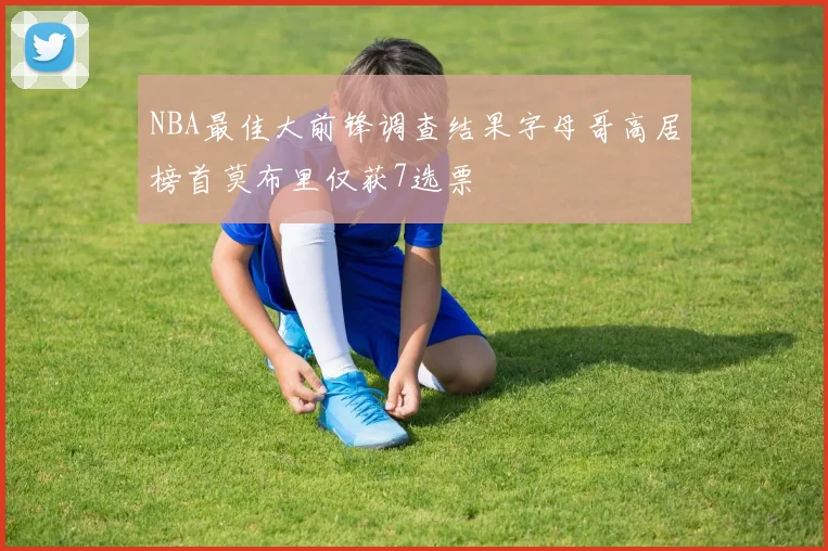 NBA最佳大前锋调查结果字母哥高居榜首莫布里仅获7选票
